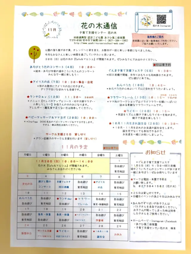 子育て支援センター花の木
11月の花の木通信
4日　浦中こういちさん　あそびとうたのコンサート
5日　子育て支援フェスタ　KBIX前橋　9時半〜
7日　アイリスの丘に行こう★
10日　わらべうた
12日　ランチday★
13日　フラワーフレーム★ママ向けワークショップ
18.19日　身長体重測定
20日　ベビーマッサージ&ママヨガ★
21日　お部屋は第一学童棟です。
25日　サークル支援の為、貸切です。
26日　ライモー　英語であそぼう★動きやすい服装、水分補　　　　給を持ってきてください。
28日　10月.11月誕生会🎂★
29日　支援はお休みです。
30日(日) 花の木『cafe &マルシェ』日時10時〜2時
会場　あさひ第二保育園
ぜひみなさんで遊びに来てくださいねぱ😊
★は予約です。来園、電話で予約をして下さい。 
0273841502